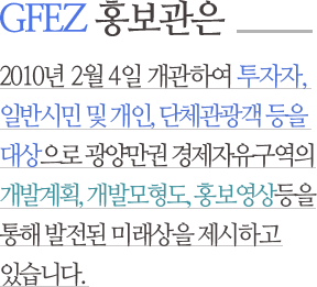 GFEZ 홍보관은 2010년 2월 4일 개관하여 투자자, 일반시민 및 개인, 단체관광객 등을 대상으로 광양만권 경제자유구역의 개발계획, 개발모형도, 홍보영상등을 통해 발전된 미래상을 제시하고 있습니다.